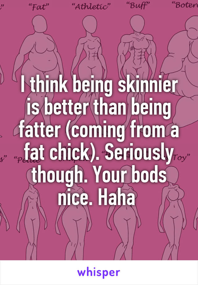 I think being skinnier is better than being fatter (coming from a fat chick). Seriously though. Your bods nice. Haha 