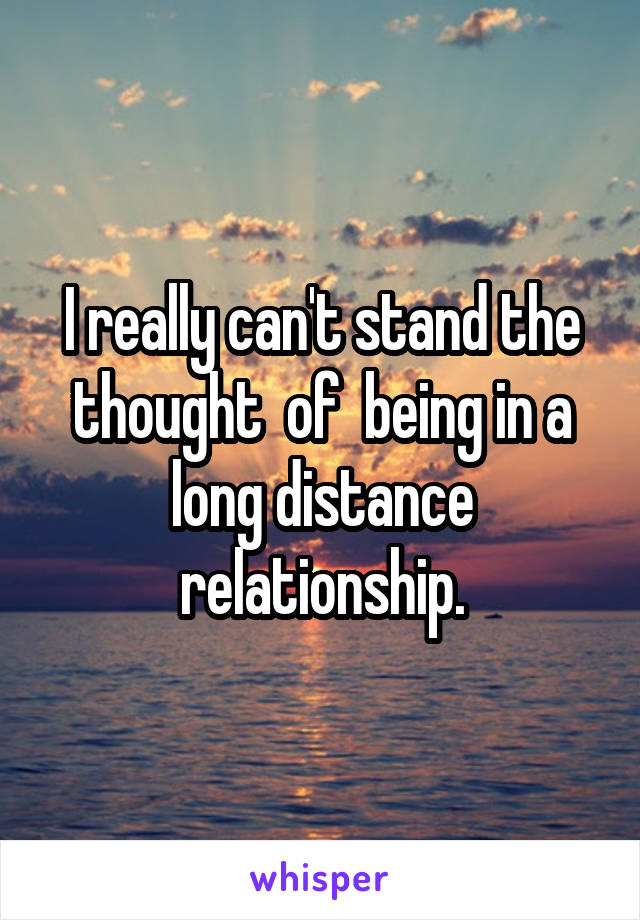 I really can't stand the thought  of  being in a long distance relationship.