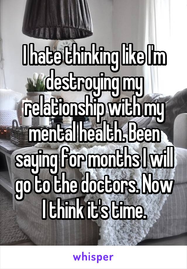 I hate thinking like I'm destroying my relationship with my mental health. Been saying for months I will go to the doctors. Now I think it's time.