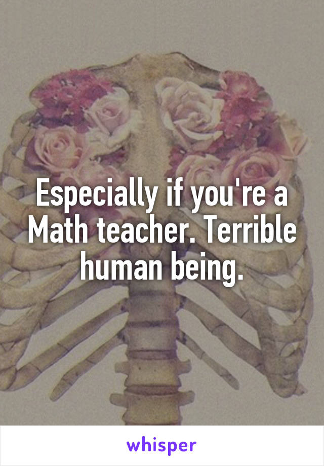 Especially if you're a Math teacher. Terrible human being.