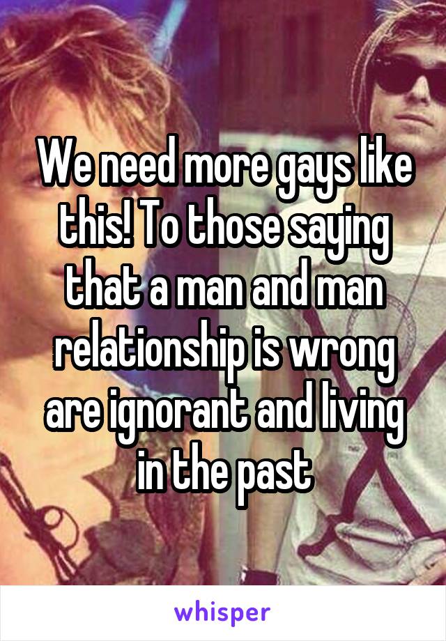 We need more gays like this! To those saying that a man and man relationship is wrong are ignorant and living in the past