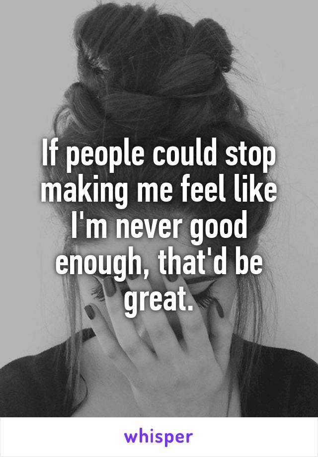 If people could stop making me feel like I'm never good enough, that'd be great.