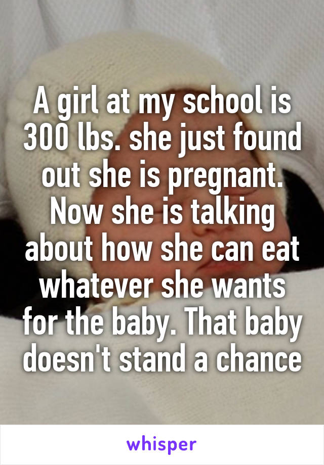 A girl at my school is 300 lbs. she just found out she is pregnant. Now she is talking about how she can eat whatever she wants for the baby. That baby doesn't stand a chance