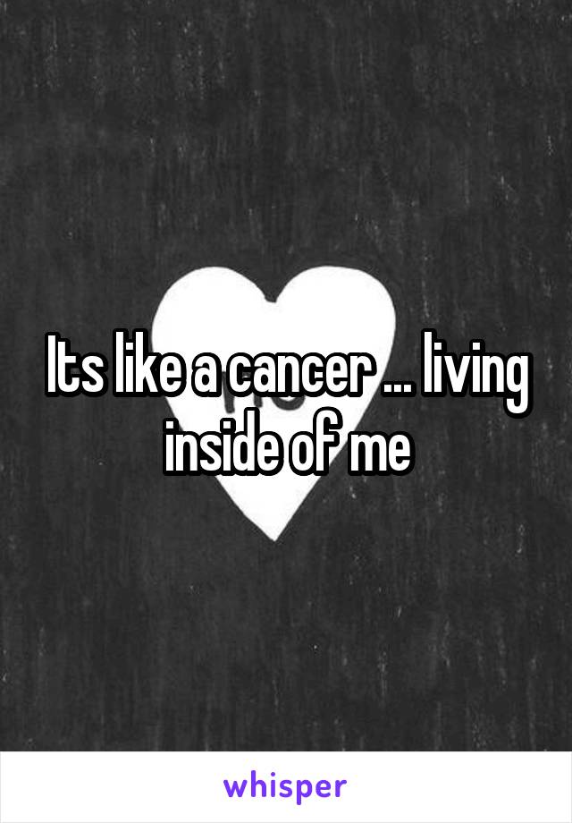 Its like a cancer ... living inside of me