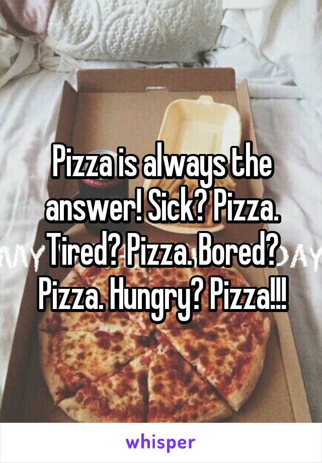Pizza is always the answer! Sick? Pizza. Tired? Pizza. Bored? Pizza. Hungry? Pizza!!!
