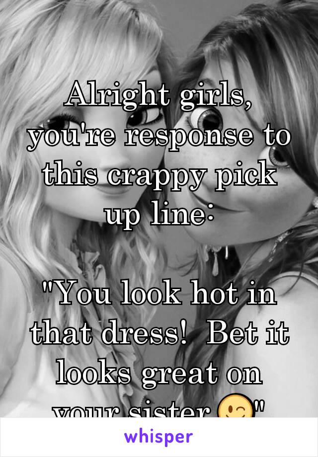 Alright girls, you're response to this crappy pick up line:

"You look hot in that dress!  Bet it looks great on your sister 😉"