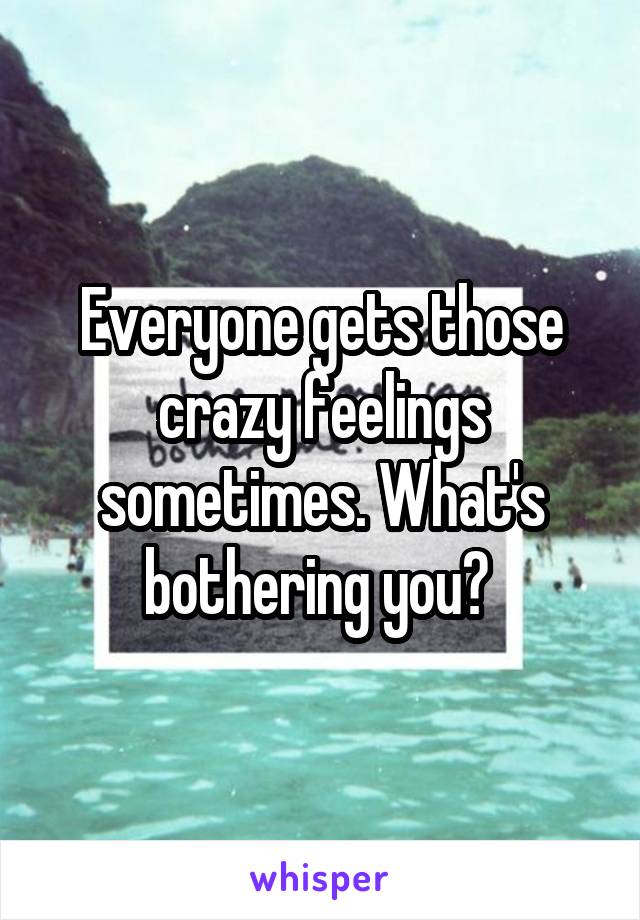 Everyone gets those crazy feelings sometimes. What's bothering you? 