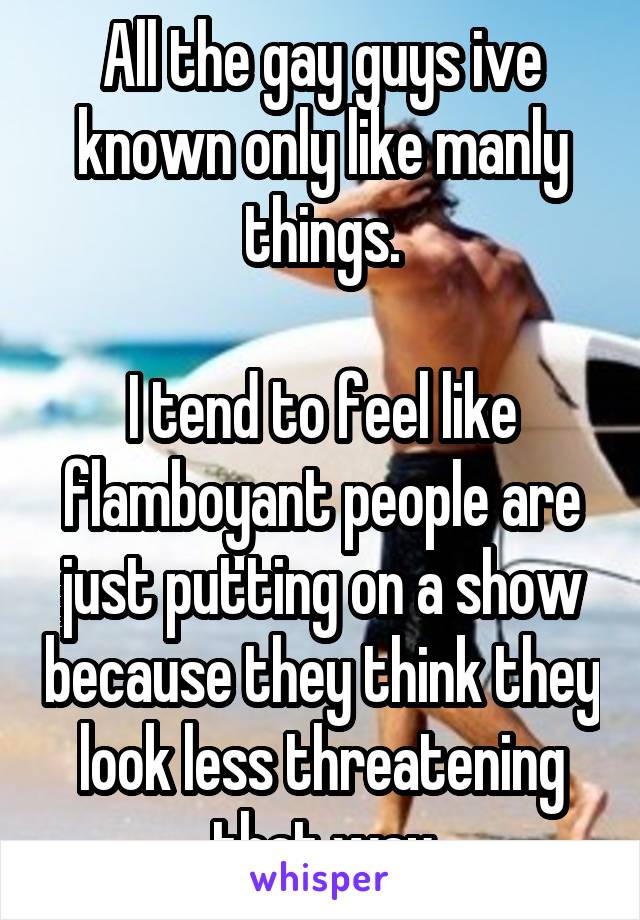 All the gay guys ive known only like manly things.

I tend to feel like flamboyant people are just putting on a show because they think they look less threatening that way