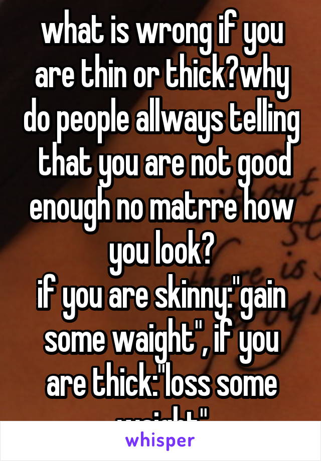 what is wrong if you are thin or thick?why do people allways telling  that you are not good enough no matrre how you look?
if you are skinny:"gain some waight", if you are thick:"loss some waight"