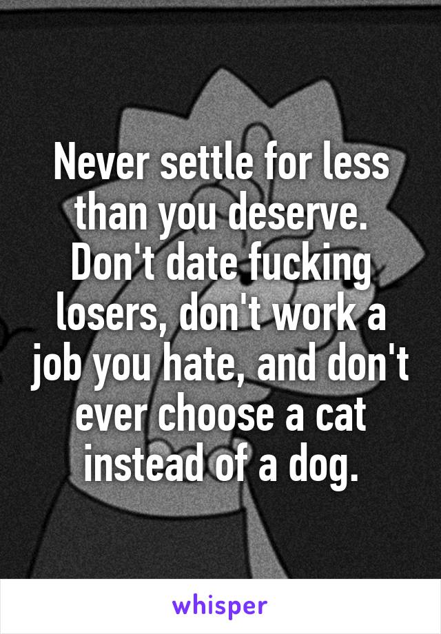 Never settle for less than you deserve. Don't date fucking losers, don't work a job you hate, and don't ever choose a cat instead of a dog.
