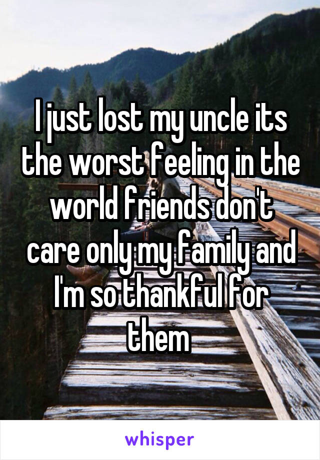 I just lost my uncle its the worst feeling in the world friends don't care only my family and I'm so thankful for them 