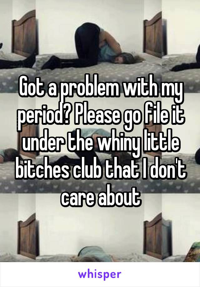 Got a problem with my period? Please go file it under the whiny little bitches club that I don't care about