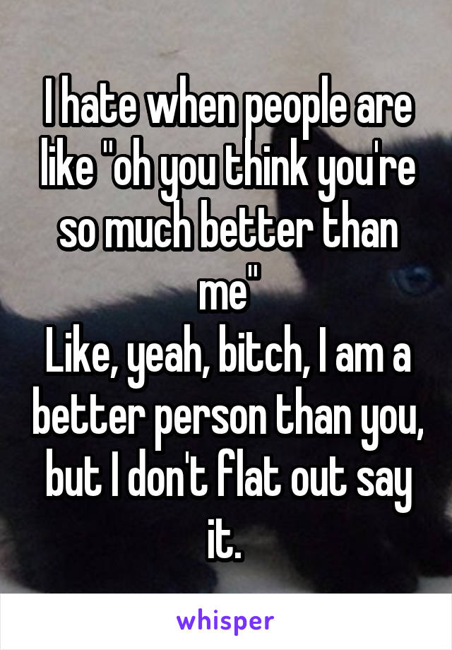 I hate when people are like "oh you think you're so much better than me"
Like, yeah, bitch, I am a better person than you, but I don't flat out say it. 