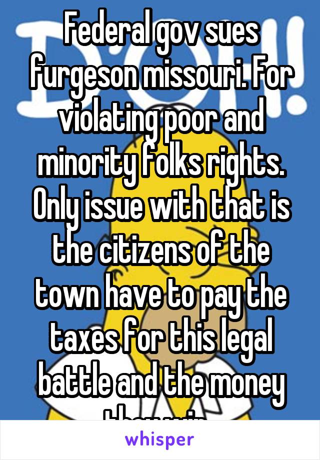 Federal gov sues furgeson missouri. For violating poor and minority folks rights. Only issue with that is the citizens of the town have to pay the taxes for this legal battle and the money they win. 
