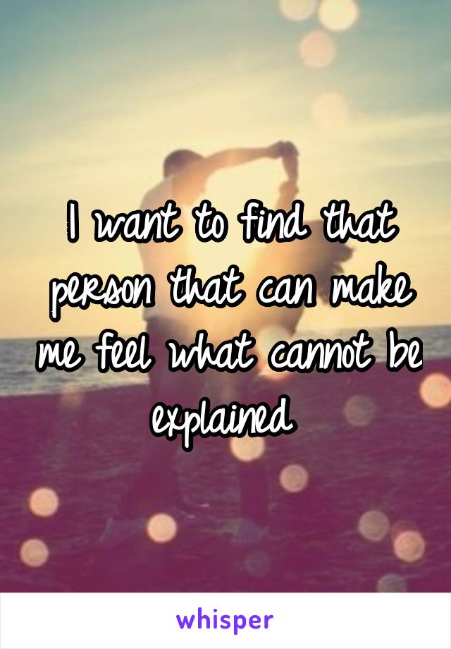 I want to find that person that can make me feel what cannot be explained 