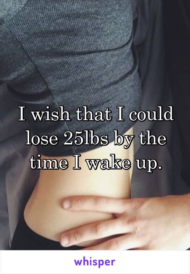 I wish that I could lose 25lbs by the time I wake up.