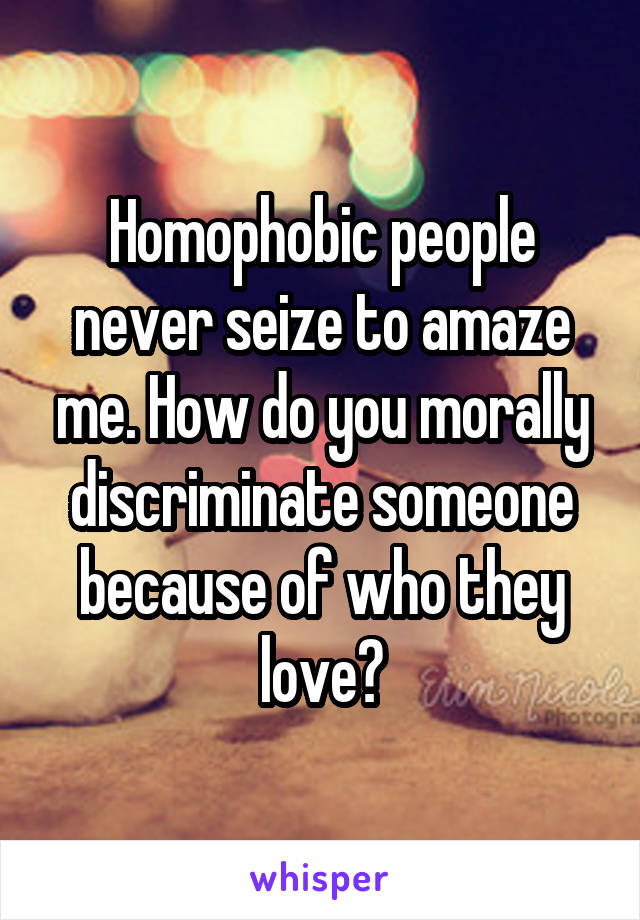 Homophobic people never seize to amaze me. How do you morally discriminate someone because of who they love?