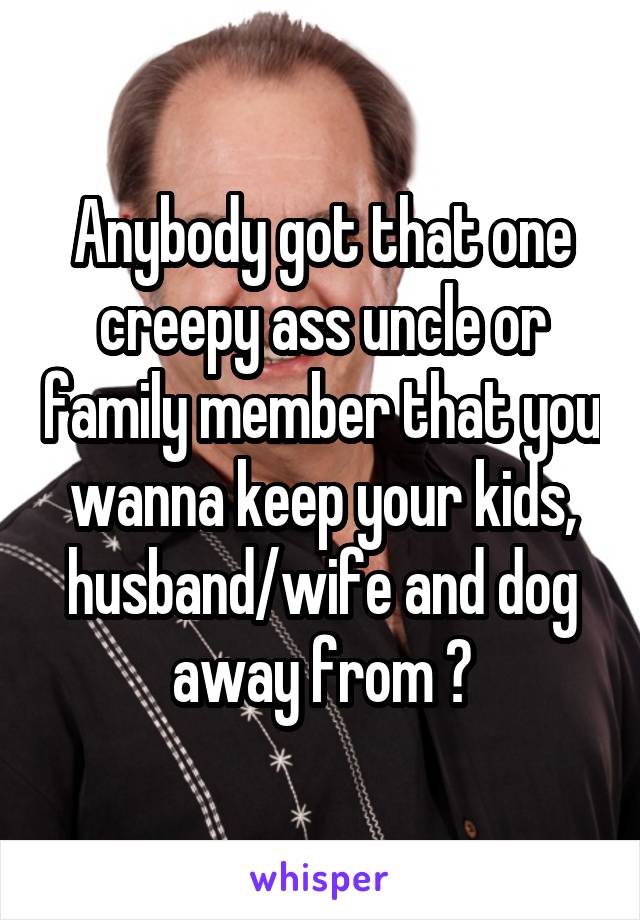 Anybody got that one creepy ass uncle or family member that you wanna keep your kids, husband/wife and dog away from ?