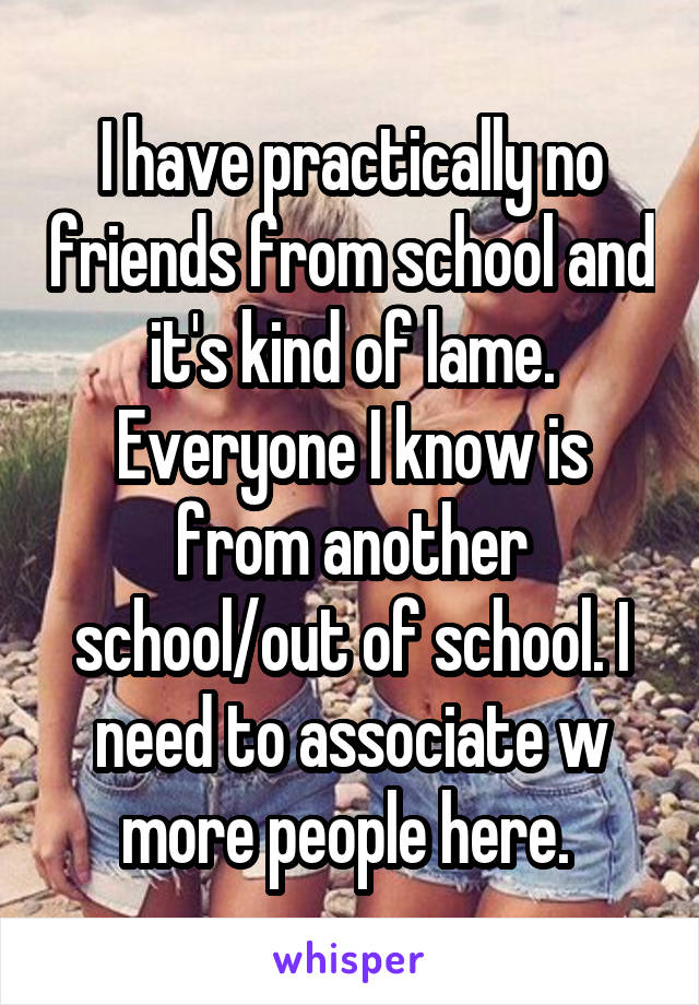I have practically no friends from school and it's kind of lame. Everyone I know is from another school/out of school. I need to associate w more people here. 