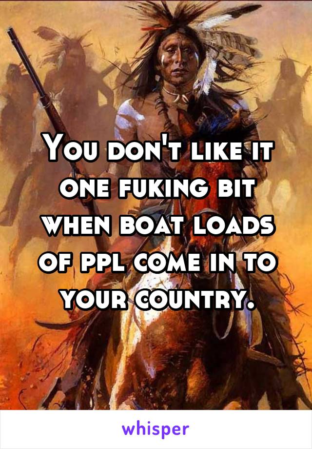 You don't like it one fuking bit when boat loads of ppl come in to your country.