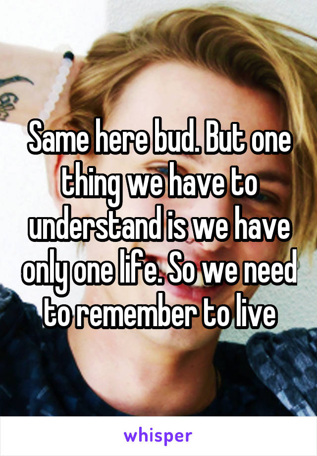 Same here bud. But one thing we have to understand is we have only one life. So we need to remember to live