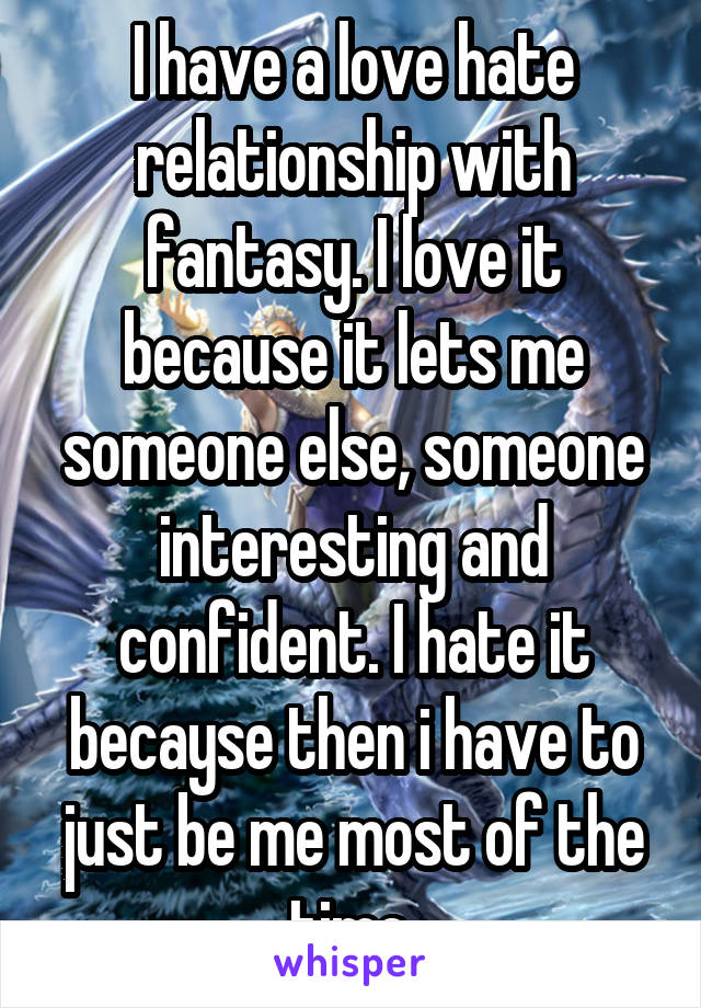 I have a love hate relationship with fantasy. I love it because it lets me someone else, someone interesting and confident. I hate it becayse then i have to just be me most of the time.