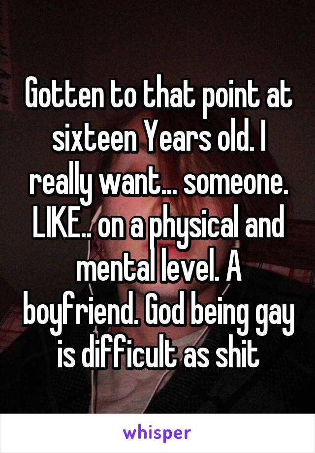 Gotten to that point at sixteen Years old. I really want... someone. LIKE.. on a physical and mental level. A boyfriend. God being gay is difficult as shit