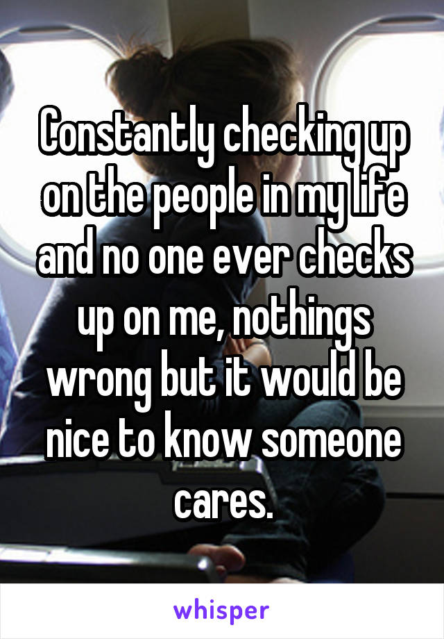 Constantly checking up on the people in my life and no one ever checks up on me, nothings wrong but it would be nice to know someone cares.
