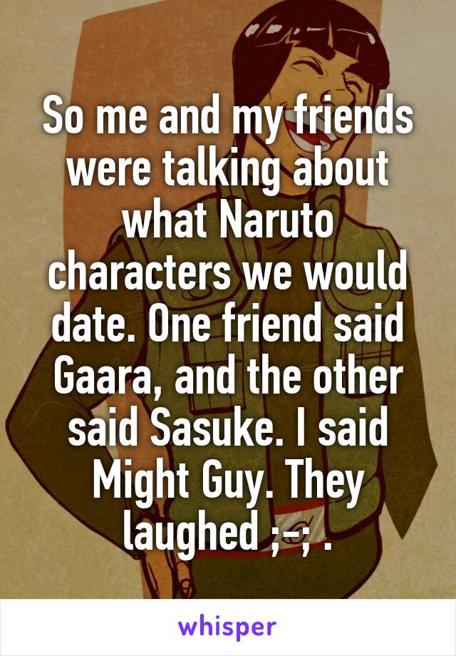 So me and my friends were talking about what Naruto characters we would date. One friend said Gaara, and the other said Sasuke. I said Might Guy. They laughed ;-; .