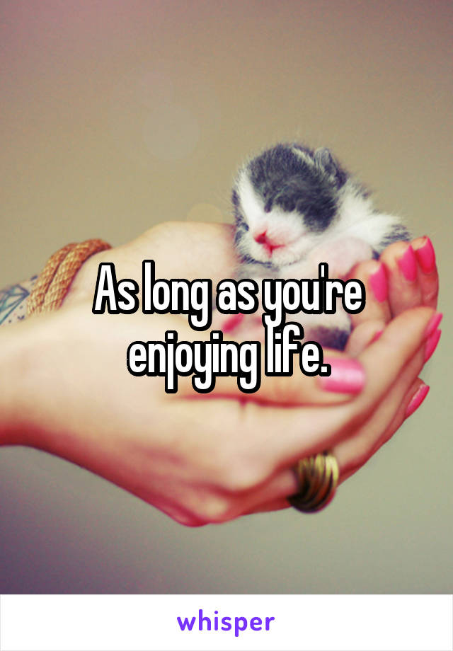 As long as you're enjoying life.