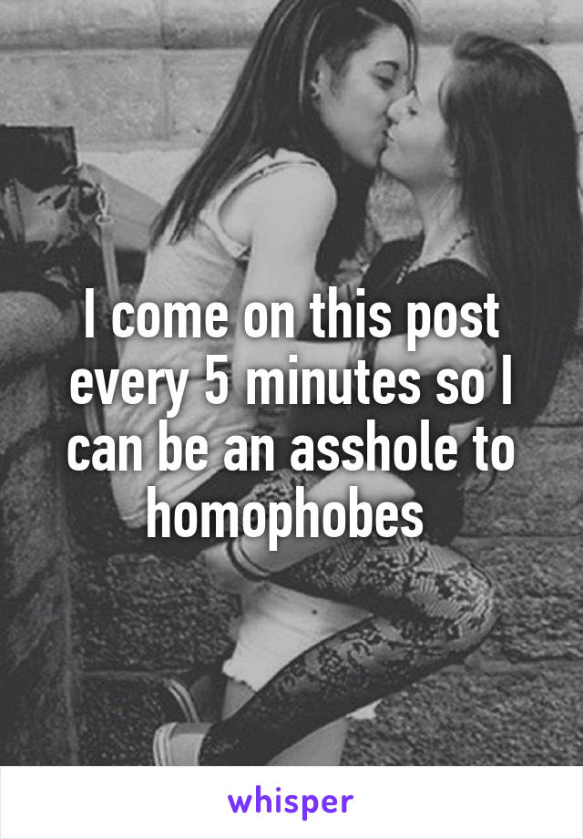 I come on this post every 5 minutes so I can be an asshole to homophobes 