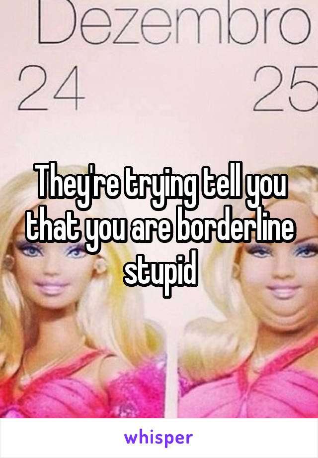 They're trying tell you that you are borderline stupid