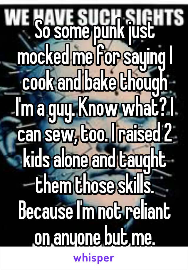 So some punk just mocked me for saying I cook and bake though I'm a guy. Know what? I can sew, too. I raised 2 kids alone and taught them those skills. Because I'm not reliant on anyone but me.