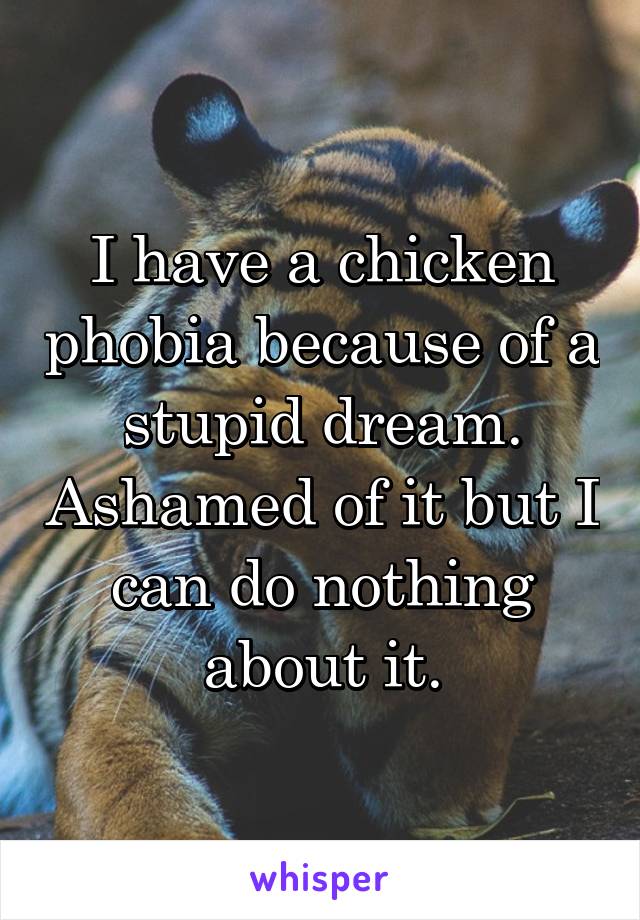 I have a chicken phobia because of a stupid dream. Ashamed of it but I can do nothing about it.