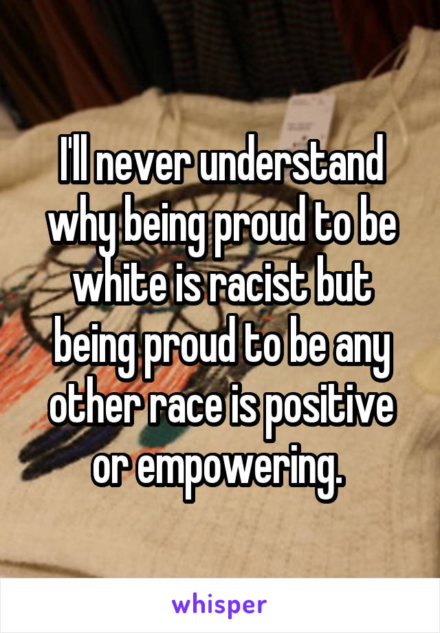 I'll never understand why being proud to be white is racist but being proud to be any other race is positive or empowering. 