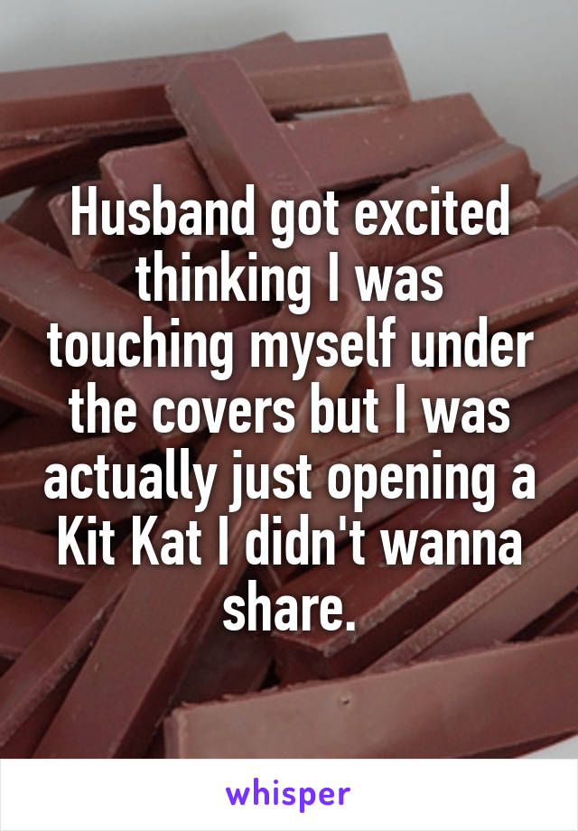 Husband got excited thinking I was touching myself under the covers but I was actually just opening a Kit Kat I didn't wanna share.