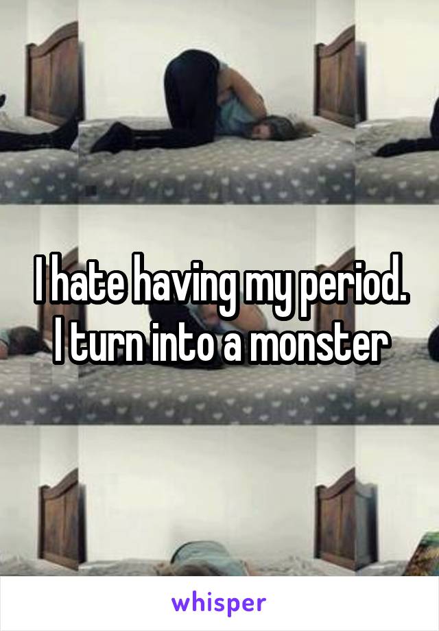 I hate having my period. I turn into a monster