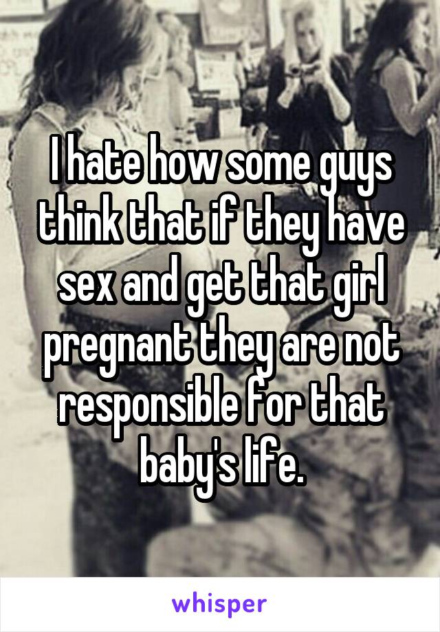 I hate how some guys think that if they have sex and get that girl pregnant they are not responsible for that baby's life.