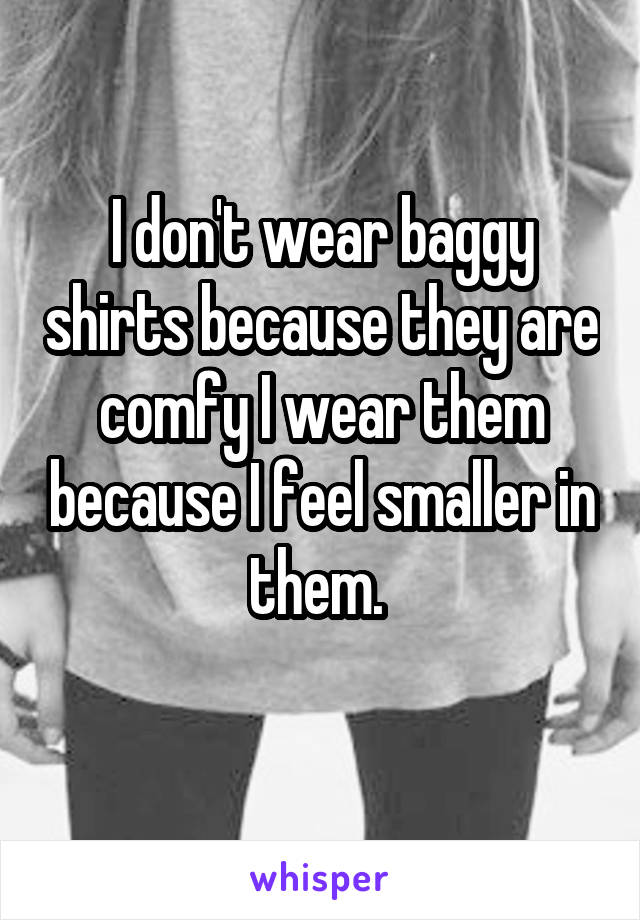 I don't wear baggy shirts because they are comfy I wear them because I feel smaller in them. 

