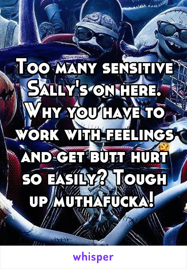 Too many sensitive Sally's on here. Why you have to work with feelings and get butt hurt so easily? Tough up muthafucka! 