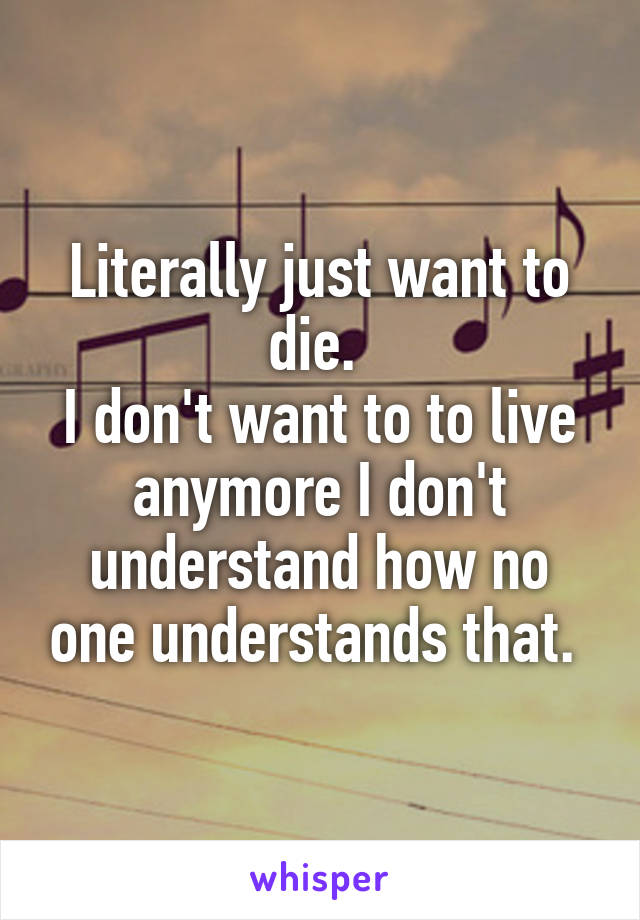 Literally just want to die. 
I don't want to to live anymore I don't understand how no one understands that. 