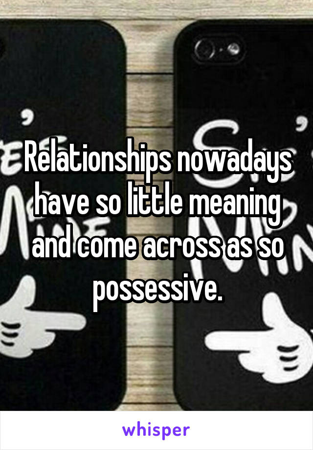 Relationships nowadays have so little meaning and come across as so possessive.