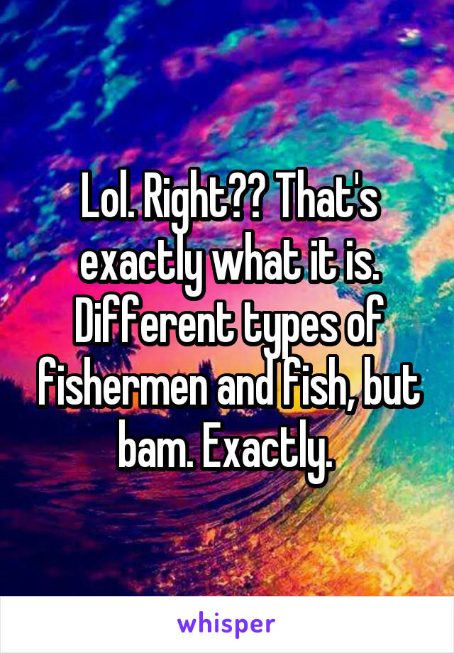 Lol. Right?? That's exactly what it is. Different types of fishermen and fish, but bam. Exactly. 