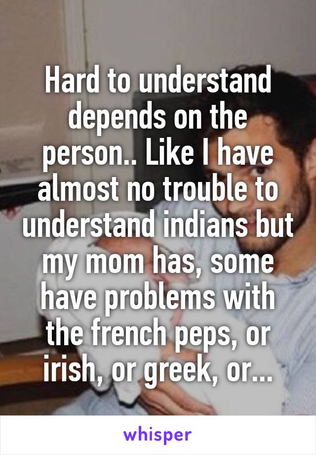 Hard to understand depends on the person.. Like I have almost no trouble to understand indians but my mom has, some have problems with the french peps, or irish, or greek, or...