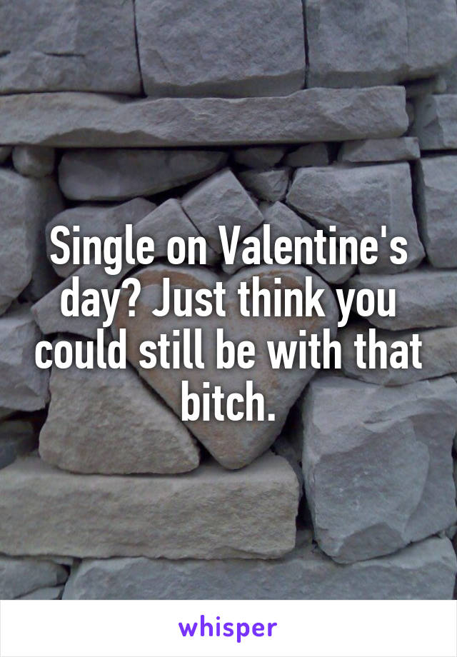 Single on Valentine's day? Just think you could still be with that bitch.