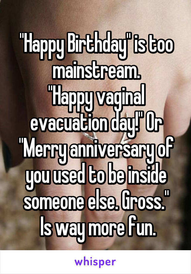 "Happy Birthday" is too mainstream.
"Happy vaginal evacuation day!" Or "Merry anniversary of you used to be inside someone else. Gross."
 Is way more fun.