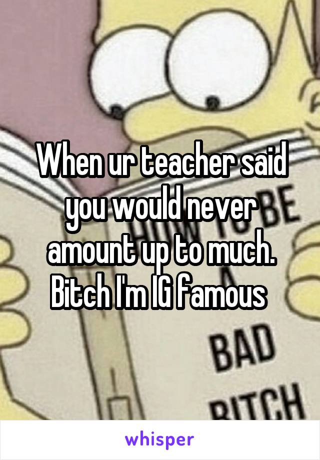 When ur teacher said you would never amount up to much. Bitch I'm IG famous 