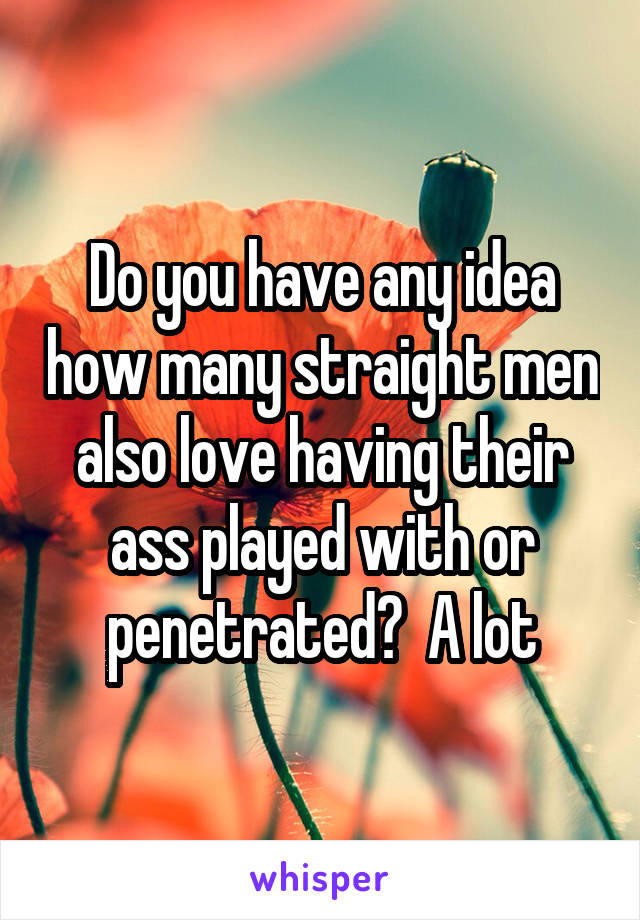 Do you have any idea how many straight men also love having their ass played with or penetrated?  A lot