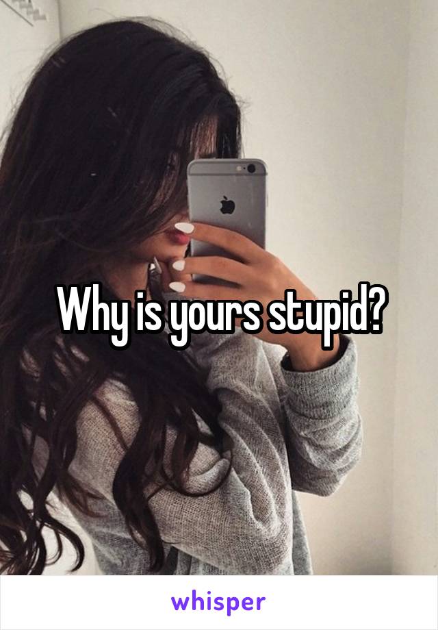 Why is yours stupid?