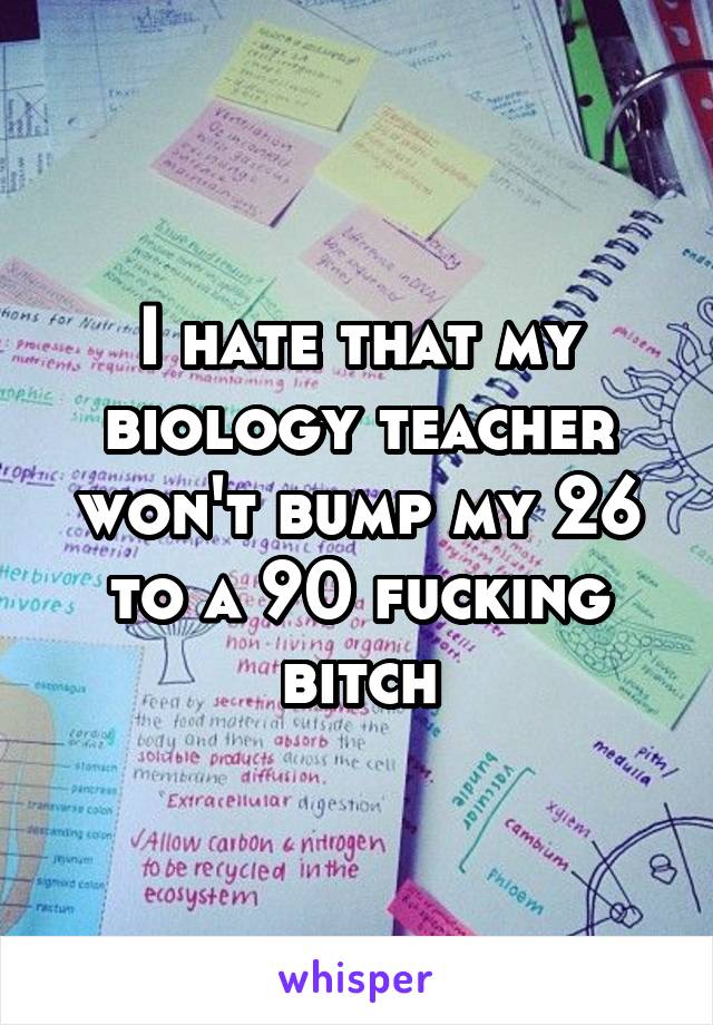 I hate that my biology teacher won't bump my 26 to a 90 fucking bitch